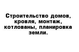 Строительство домов, кровля, монтаж, котлованы, планировка земли.